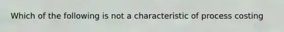 Which of the following is not a characteristic of process costing