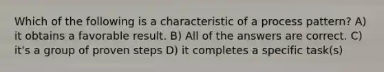 Which of the following is a characteristic of a process pattern? A) it obtains a favorable result. B) All of the answers are correct. C) it's a group of proven steps D) it completes a specific task(s)