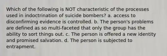 Which of the following is NOT characteristic of the processes used in indoctrination of suicide bombers? a. access to disconfirming evidence is controlled. b. The person's problems are defined as so multi-faceted that only the group has the ability to sort things out. c. The person is offered a new identity and promised salvation. d. The person is subjected to entrapment.