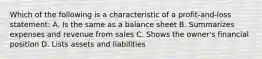 Which of the following is a characteristic of a profit-and-loss statement: A. Is the same as a balance sheet B. Summarizes expenses and revenue from sales C. Shows the owner's financial position D. Lists assets and liabilities