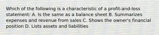 Which of the following is a characteristic of a profit-and-loss statement: A. Is the same as a balance sheet B. Summarizes expenses and revenue from sales C. Shows the owner's financial position D. Lists assets and liabilities