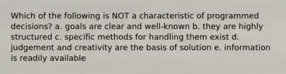 Which of the following is NOT a characteristic of programmed decisions? a. goals are clear and well-known b. they are highly structured c. specific methods for handling them exist d. judgement and creativity are the basis of solution e. information is readily available