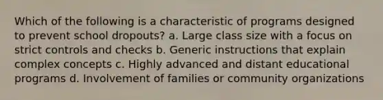 Which of the following is a characteristic of programs designed to prevent school dropouts? a. Large class size with a focus on strict controls and checks b. Generic instructions that explain complex concepts c. Highly advanced and distant educational programs d. Involvement of families or community organizations