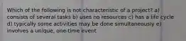 Which of the following is not characteristic of a project? a) consists of several tasks b) uses no resources c) has a life cycle d) typically some activities may be done simultaneously e) involves a unique, one-time event