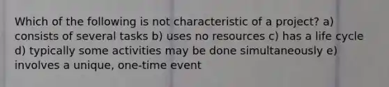 Which of the following is not characteristic of a project? a) consists of several tasks b) uses no resources c) has a life cycle d) typically some activities may be done simultaneously e) involves a unique, one-time event