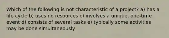 Which of the following is not characteristic of a project? a) has a life cycle b) uses no resources c) involves a unique, one-time event d) consists of several tasks e) typically some activities may be done simultaneously