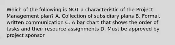 Which of the following is NOT a characteristic of the Project Management plan? A. Collection of subsidiary plans B. Formal, written communication C. A bar chart that shows the order of tasks and their resource assignments D. Must be approved by project sponsor