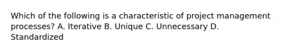 Which of the following is a characteristic of project management processes? A. Iterative B. Unique C. Unnecessary D. Standardized