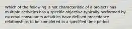 Which of the following is not characteristic of a project? has multiple activities has a specific objective typically performed by external consultants activities have defined precedence relationships to be completed in a specified time period