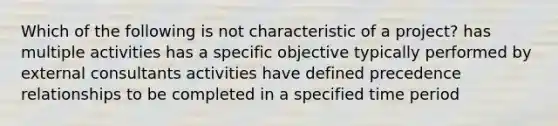 Which of the following is not characteristic of a project? has multiple activities has a specific objective typically performed by external consultants activities have defined precedence relationships to be completed in a specified time period