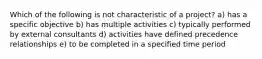 Which of the following is not characteristic of a project? a) has a specific objective b) has multiple activities c) typically performed by external consultants d) activities have defined precedence relationships e) to be completed in a specified time period