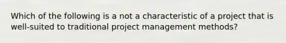 Which of the following is a not a characteristic of a project that is well-suited to traditional project management methods?