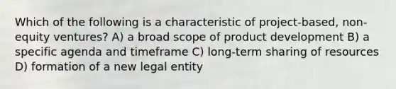 Which of the following is a characteristic of project-based, non-equity ventures? A) a broad scope of product development B) a specific agenda and timeframe C) long-term sharing of resources D) formation of a new legal entity