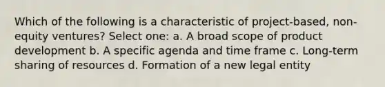 Which of the following is a characteristic of project-based, non-equity ventures? Select one: a. A broad scope of product development b. A specific agenda and time frame c. Long-term sharing of resources d. Formation of a new legal entity
