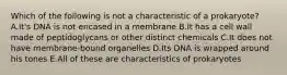 Which of the following is not a characteristic of a prokaryote? A.It's DNA is not encased in a membrane B.It has a cell wall made of peptidoglycans or other distinct chemicals C.It does not have membrane-bound organelles D.Its DNA is wrapped around his tones E.All of these are characteristics of prokaryotes