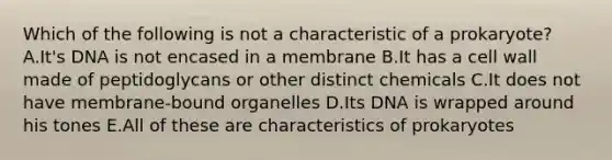 Which of the following is not a characteristic of a prokaryote? A.It's DNA is not encased in a membrane B.It has a cell wall made of peptidoglycans or other distinct chemicals C.It does not have membrane-bound organelles D.Its DNA is wrapped around his tones E.All of these are characteristics of prokaryotes