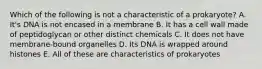 Which of the following is not a characteristic of a prokaryote? A. It's DNA is not encased in a membrane B. It has a cell wall made of peptidoglycan or other distinct chemicals C. It does not have membrane-bound organelles D. Its DNA is wrapped around histones E. All of these are characteristics of prokaryotes