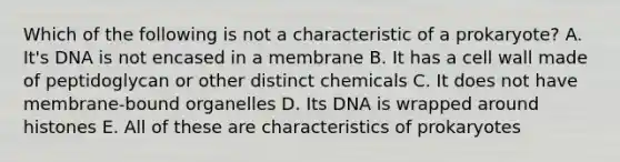 Which of the following is not a characteristic of a prokaryote? A. It's DNA is not encased in a membrane B. It has a cell wall made of peptidoglycan or other distinct chemicals C. It does not have membrane-bound organelles D. Its DNA is wrapped around histones E. All of these are characteristics of prokaryotes