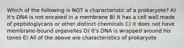 Which of the following is NOT a characteristic of a prokaryote? A) It's DNA is not encased in a membrane B) It has a cell wall made of peptidoglycans or other distinct chemicals C) It does not have membrane-bound organelles D) It's DNA is wrapped around his tones E) All of the above are characteristics of prokaryote