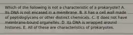 Which of the following is not a characteristic of a prokaryote? A. Its DNA is not encased in a membrane. B. It has a cell wall made of peptidoglycans or other distinct chemicals. C. It does not have membrane-bound organelles. D. Its DNA is wrapped around histones. E. All of these are characteristics of prokaryotes.