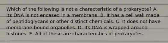 Which of the following is not a characteristic of a prokaryote? A. Its DNA is not encased in a membrane. B. It has a cell wall made of peptidoglycans or other distinct chemicals. C. It does not have membrane-bound organelles. D. Its DNA is wrapped around histones. E. All of these are characteristics of prokaryotes.