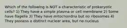 Which of the following is NOT a characteristic of prokaryotic cells? 1) They have a simple plasma or cell membrane 2) Some have flagella 3) They have mitochondria but no ribosomes 4) They possess a distinct nuclear area, but no nucleus