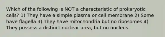 Which of the following is NOT a characteristic of prokaryotic cells? 1) They have a simple plasma or cell membrane 2) Some have flagella 3) They have mitochondria but no ribosomes 4) They possess a distinct nuclear area, but no nucleus