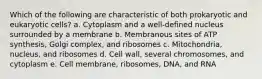 Which of the following are characteristic of both prokaryotic and eukaryotic cells? a. Cytoplasm and a well-defined nucleus surrounded by a membrane b. Membranous sites of ATP synthesis, Golgi complex, and ribosomes c. Mitochondria, nucleus, and ribosomes d. Cell wall, several chromosomes, and cytoplasm e. Cell membrane, ribosomes, DNA, and RNA