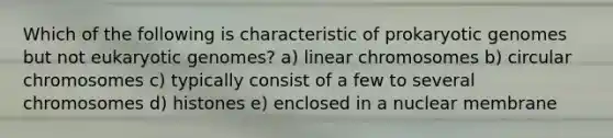 Which of the following is characteristic of prokaryotic genomes but not eukaryotic genomes? a) linear chromosomes b) circular chromosomes c) typically consist of a few to several chromosomes d) histones e) enclosed in a nuclear membrane