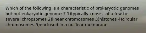 Which of the following is a characteristic of prokaryotic genomes but not eukaryotic genomes? 1)typically consist of a few to several chropsomes 2)linear chromosomes 3)histones 4)circular chromosomes 5)enclosed in a nuclear membrane