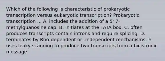 Which of the following is characteristic of prokaryotic transcription versus <a href='https://www.questionai.com/knowledge/k3qp6CyB96-eukaryotic-transcription' class='anchor-knowledge'>eukaryotic transcription</a>? Prokaryotic transcription ... A. includes the addition of a 5' 7-methylguanosine cap. B. initiates at the TATA box. C. often produces transcripts contain introns and require splicing. D. terminates by Rho-dependent or -independent mechanisms. E. uses leaky scanning to produce two transcripts from a bicistronic message.