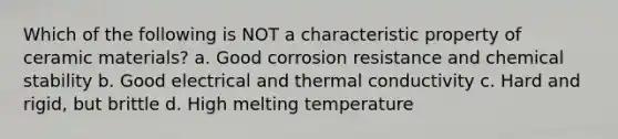 Which of the following is NOT a characteristic property of ceramic materials? a. Good corrosion resistance and chemical stability b. Good electrical and thermal conductivity c. Hard and rigid, but brittle d. High melting temperature