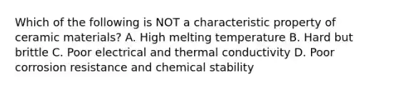 Which of the following is NOT a characteristic property of ceramic materials? A. High melting temperature B. Hard but brittle C. Poor electrical and thermal conductivity D. Poor corrosion resistance and chemical stability