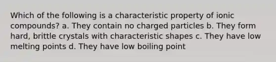 Which of the following is a characteristic property of ionic compounds? a. They contain no charged particles b. They form hard, brittle crystals with characteristic shapes c. They have low melting points d. They have low boiling point
