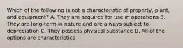 Which of the following is not a characteristic of property, plant, and equipment? A. They are acquired for use in operations B. They are long-term in nature and are always subject to depreciation C. They possess physical substance D. All of the options are characteristics