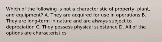 Which of the following is not a characteristic of property, plant, and equipment? A. They are acquired for use in operations B. They are long-term in nature and are always subject to depreciation C. They possess physical substance D. All of the options are characteristics