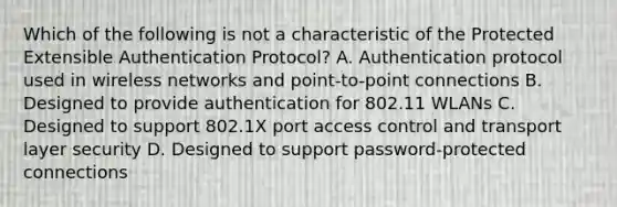 Which of the following is not a characteristic of the Protected Extensible Authentication Protocol? A. Authentication protocol used in wireless networks and point-to-point connections B. Designed to provide authentication for 802.11 WLANs C. Designed to support 802.1X port access control and transport layer security D. Designed to support password-protected connections