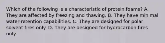Which of the following is a characteristic of protein foams? A. They are affected by freezing and thawing. B. They have minimal water-retention capabilities. C. They are designed for polar solvent fires only. D. They are designed for hydrocarbon fires only.