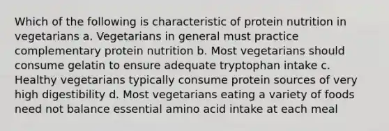 Which of the following is characteristic of protein nutrition in vegetarians a. Vegetarians in general must practice complementary protein nutrition b. Most vegetarians should consume gelatin to ensure adequate tryptophan intake c. Healthy vegetarians typically consume protein sources of very high digestibility d. Most vegetarians eating a variety of foods need not balance essential amino acid intake at each meal