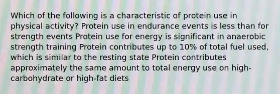 Which of the following is a characteristic of protein use in physical activity? Protein use in endurance events is less than for strength events Protein use for energy is significant in anaerobic strength training Protein contributes up to 10% of total fuel used, which is similar to the resting state Protein contributes approximately the same amount to total energy use on high-carbohydrate or high-fat diets