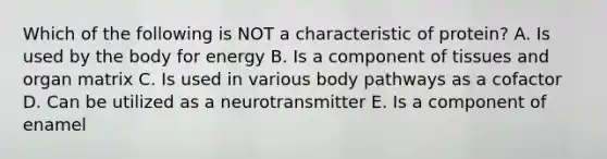 Which of the following is NOT a characteristic of protein? A. Is used by the body for energy B. Is a component of tissues and organ matrix C. Is used in various body pathways as a cofactor D. Can be utilized as a neurotransmitter E. Is a component of enamel