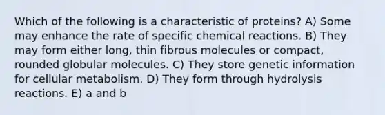 Which of the following is a characteristic of proteins? A) Some may enhance the rate of specific chemical reactions. B) They may form either long, thin fibrous molecules or compact, rounded globular molecules. C) They store genetic information for cellular metabolism. D) They form through hydrolysis reactions. E) a and b