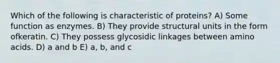 Which of the following is characteristic of proteins? A) Some function as enzymes. B) They provide structural units in the form ofkeratin. C) They possess glycosidic linkages between amino acids. D) a and b E) a, b, and c