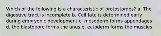 Which of the following is a characteristic of protostomes? a. The digestive tract is incomplete b. Cell fate is determined early during embryonic development c. mesoderm forms appendages d. the blastopore forms the anus e. ectoderm forms the muscles