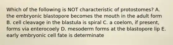 Which of the following is NOT characteristic of protostomes? A. the embryonic blastopore becomes the mouth in the adult form B. cell cleavage in the blastula is spiral C. a coelom, if present, forms via enterocoely D. mesoderm forms at the blastopore lip E. early embryonic cell fate is determinate