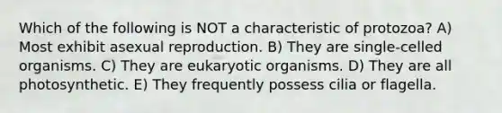 Which of the following is NOT a characteristic of protozoa? A) Most exhibit asexual reproduction. B) They are single-celled organisms. C) They are eukaryotic organisms. D) They are all photosynthetic. E) They frequently possess cilia or flagella.