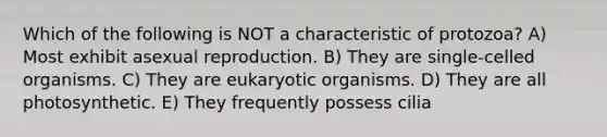 Which of the following is NOT a characteristic of protozoa? A) Most exhibit asexual reproduction. B) They are single-celled organisms. C) They are eukaryotic organisms. D) They are all photosynthetic. E) They frequently possess cilia