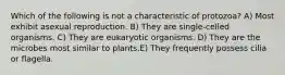 Which of the following is not a characteristic of protozoa? A) Most exhibit asexual reproduction. B) They are single-celled organisms. C) They are eukaryotic organisms. D) They are the microbes most similar to plants.E) They frequently possess cilia or flagella.