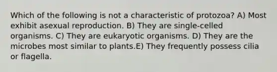 Which of the following is not a characteristic of protozoa? A) Most exhibit asexual reproduction. B) They are single-celled organisms. C) They are eukaryotic organisms. D) They are the microbes most similar to plants.E) They frequently possess cilia or flagella.