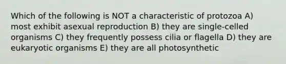 Which of the following is NOT a characteristic of protozoa A) most exhibit asexual reproduction B) they are single-celled organisms C) they frequently possess cilia or flagella D) they are eukaryotic organisms E) they are all photosynthetic